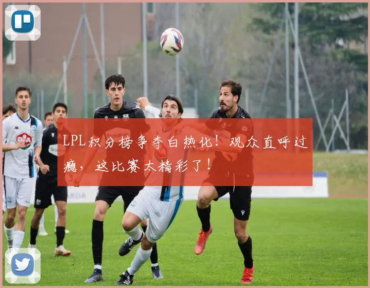 LPL积分榜争夺白热化!观众直呼过瘾,这比赛太精彩了!