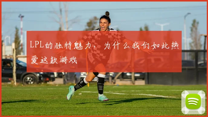 LPL的独特魅力，为什么我们如此热爱这款游戏