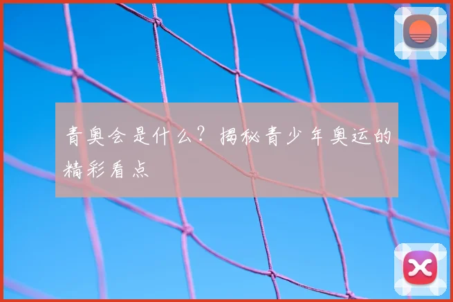 青奥会是什么？揭秘青少年奥运的精彩看点