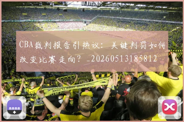 CBA裁判报告引热议:关键判罚如何改变比赛走向?_20260513185812