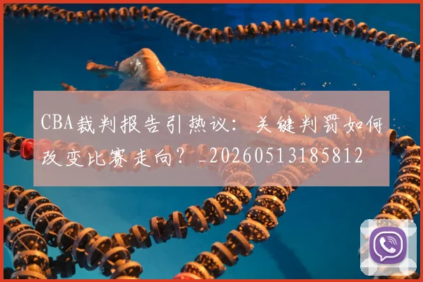 CBA裁判报告引热议:关键判罚如何改变比赛走向?_20260513185812