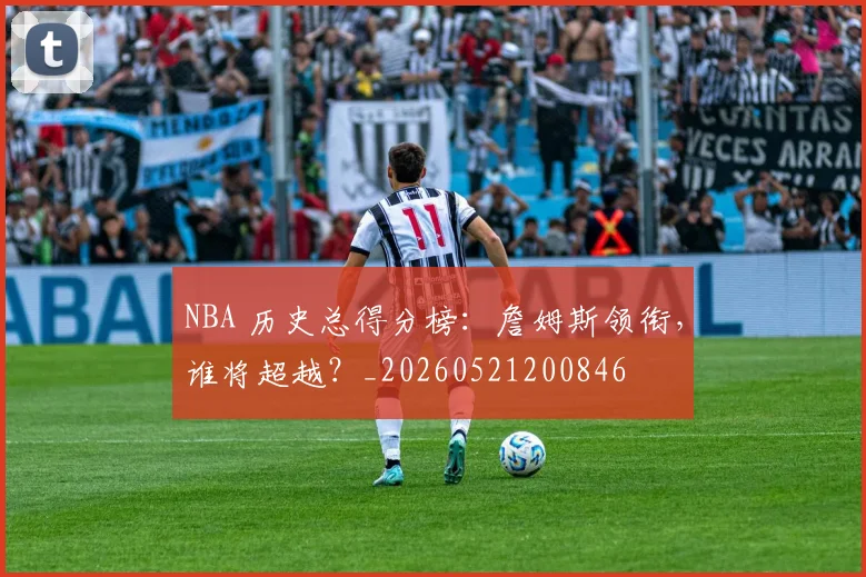 NBA 历史总得分榜:詹姆斯领衔,谁将超越?_20260521200846