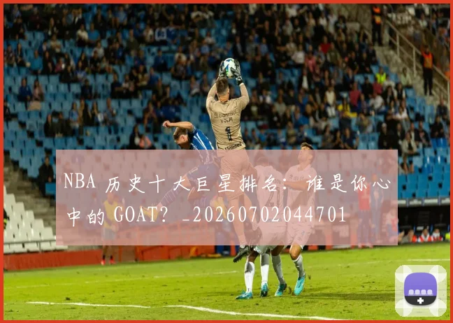 NBA 历史十大巨星排名:谁是你心中的 GOAT?_20260702044701