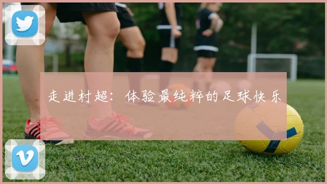走进村超：体验最纯粹的足球快乐