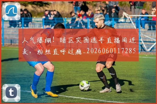 人气爆棚!暗区突围选手直播间连麦,粉丝直呼过瘾_20260601172857