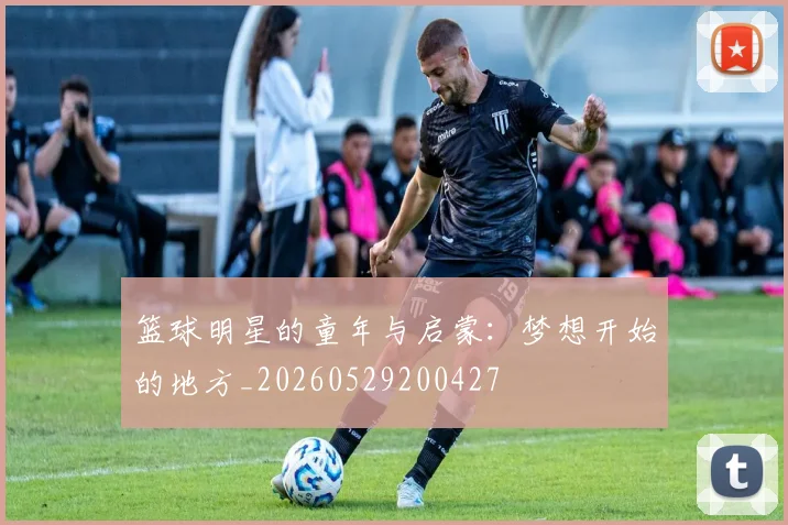 篮球明星的童年与启蒙:梦想开始的地方_20260529200427