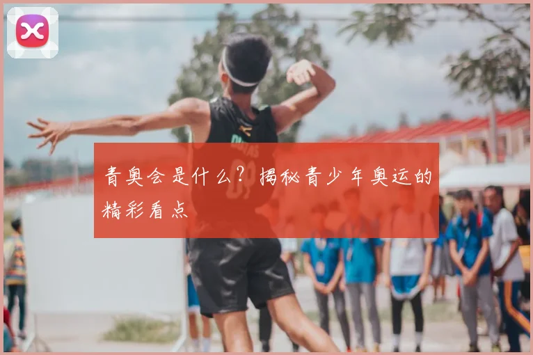 青奥会是什么?揭秘青少年奥运的精彩看点