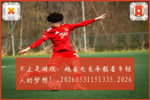不止是游戏,越南电竞承载着年轻人的梦想!_20260531151335_20260702175131