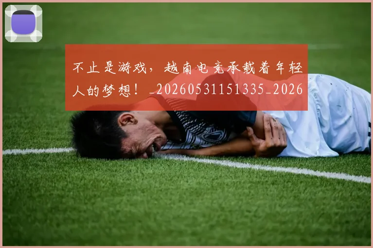 不止是游戏，越南电竞承载着年轻人的梦想！_20260531151335_20260702175131